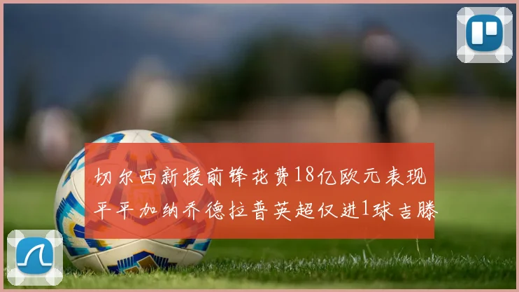 切尔西新援前锋花费18亿欧元表现平平加纳乔德拉普英超仅进1球吉滕斯无进球