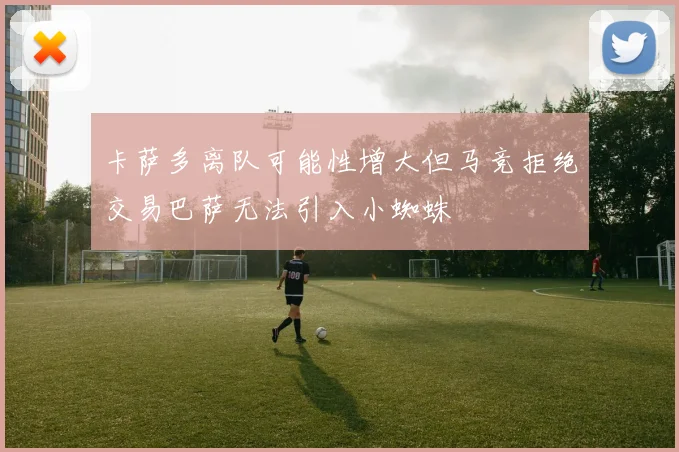 卡萨多离队可能性增大但马竞拒绝交易巴萨无法引入小蜘蛛
