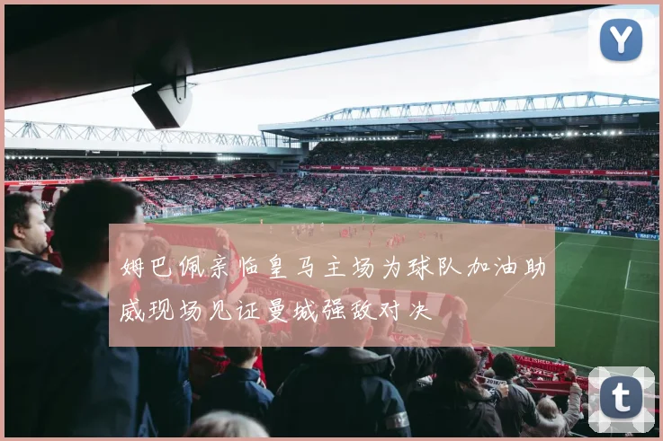 姆巴佩亲临皇马主场为球队加油助威现场见证曼城强敌对决