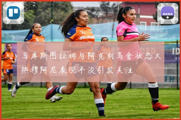 马库斯图拉姆与阿克利乌舍状态火热穆阿尼表现平淡引发关注