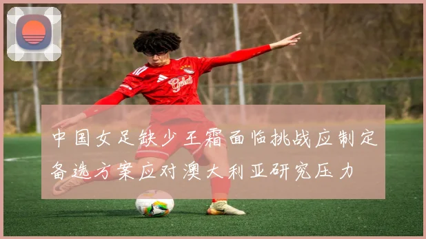 中国女足缺少王霜面临挑战应制定备选方案应对澳大利亚研究压力
