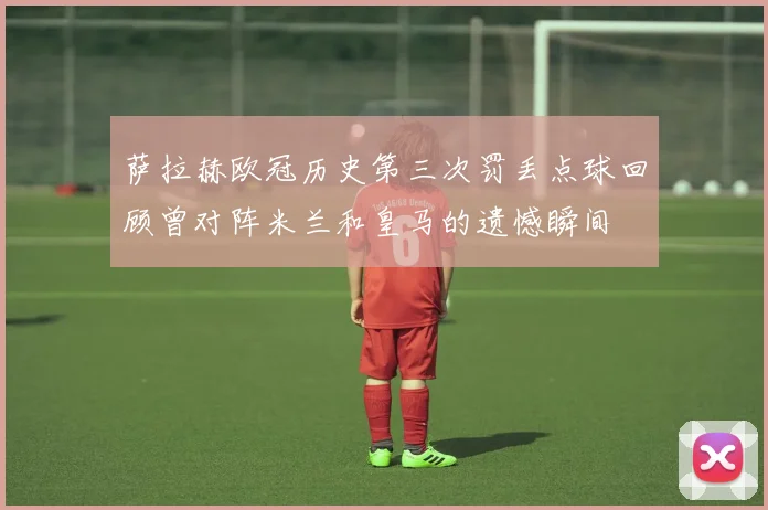 萨拉赫欧冠历史第三次罚丢点球回顾曾对阵米兰和皇马的遗憾瞬间