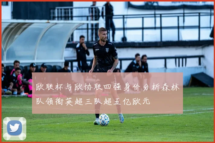 欧联杯与欧协联四强身价分析森林队领衔英超三队超五亿欧元