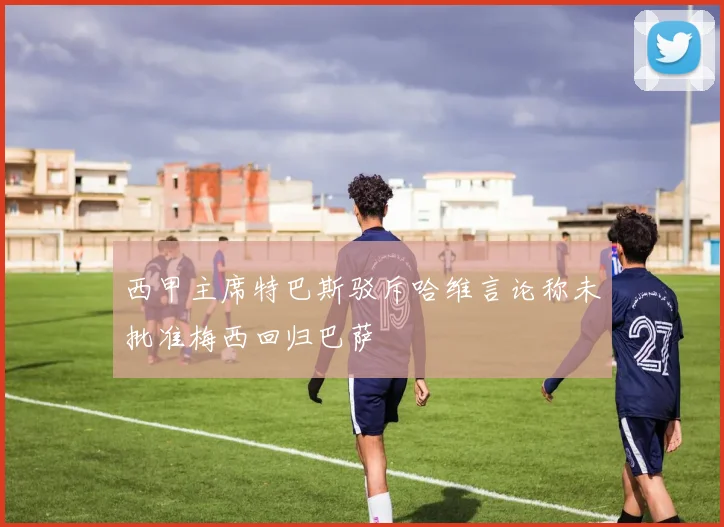 西甲主席特巴斯驳斥哈维言论称未批准梅西回归巴萨