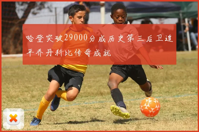 哈登突破29000分成历史第三后卫追平乔丹科比传奇成就