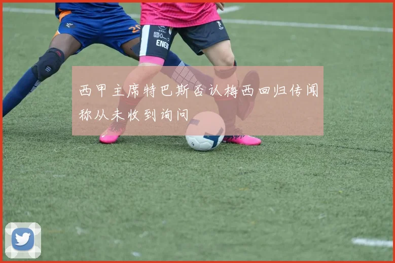西甲主席特巴斯否认梅西回归传闻称从未收到询问