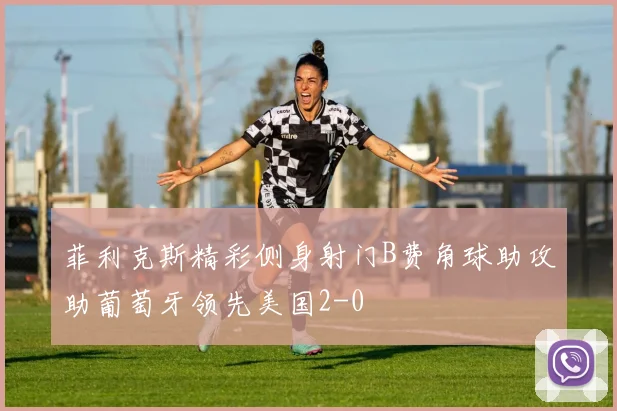 菲利克斯精彩侧身射门B费角球助攻助葡萄牙领先美国2-0