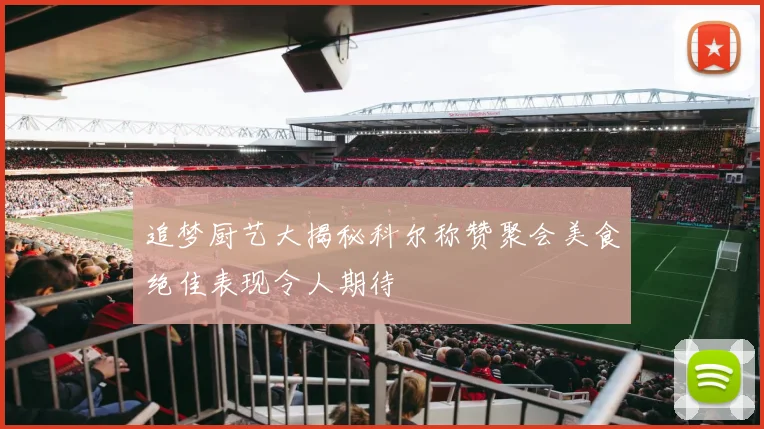 追梦厨艺大揭秘科尔称赞聚会美食绝佳表现令人期待