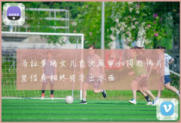 马拉多纳女儿首次庭审如同恐怖片坚信真相终将浮出水面